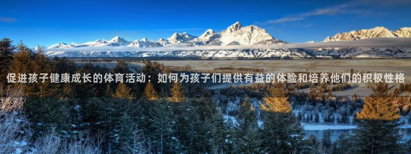 球友体育手机版下载：促进孩子健康成长的体育活动：如何为孩子们提供有益的体验和培养他们的积极性格